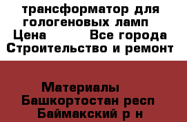 трансформатор для гологеновых ламп › Цена ­ 250 - Все города Строительство и ремонт » Материалы   . Башкортостан респ.,Баймакский р-н